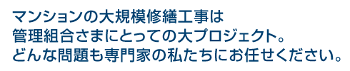 マンションの大規模修繕工事は管理組合さまにとっての大プロジェクト。どんな問題も専門家の私たちにお任せください。